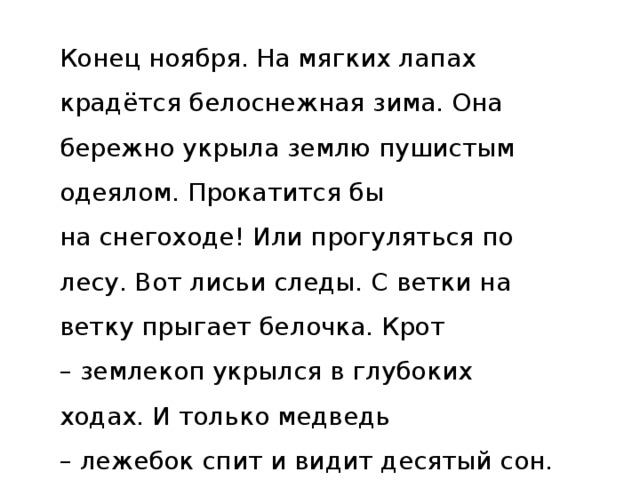 Конец ноября. На мягких лапах крадётся белоснежная зима. Она бережно укрыла землю пушистым одеялом. Прокатится бы на снегоходе! Или прогуляться по лесу. Вот лисьи следы. С ветки на ветку прыгает белочка. Крот – землекоп укрылся в глубоких ходах. И только медведь – лежебок спит и видит десятый сон. Снятся ему летние деньки и птичьи трели.