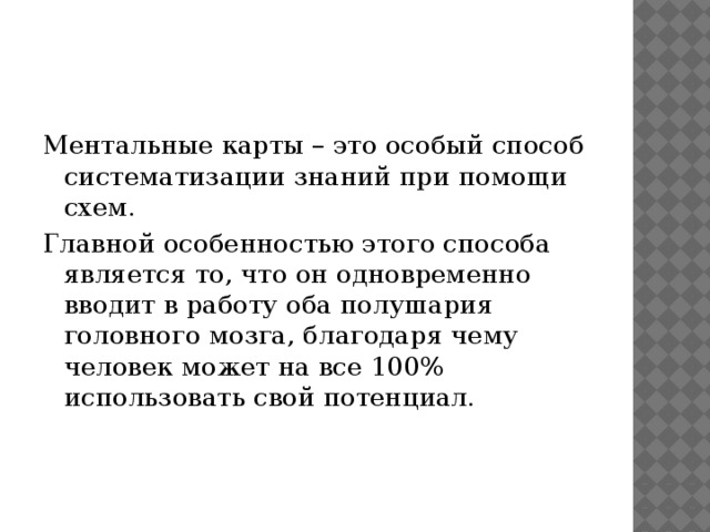 Ментальные карты – это особый способ систематизации знаний при помощи схем. Главной особенностью этого способа является то, что он одновременно вводит в работу оба полушария головного мозга, благодаря чему человек может на все 100% использовать свой потенциал. 