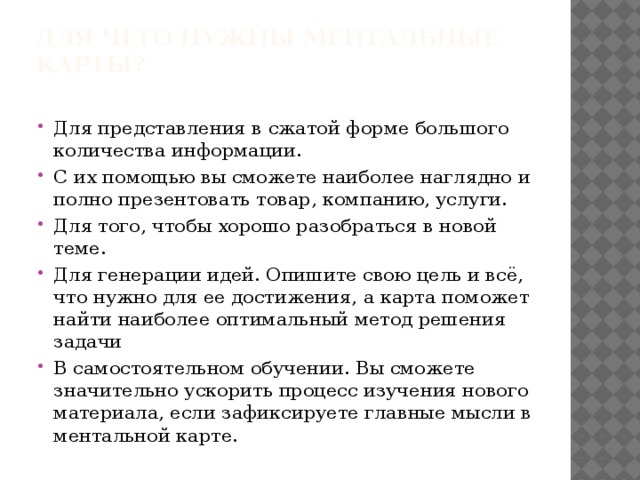 Для чего нужны ментальные карты?   Для представления в сжатой форме большого количества информации. С их помощью вы сможете наиболее наглядно и полно презентовать товар, компанию, услуги. Для того, чтобы хорошо разобраться в новой теме. Для генерации идей. Опишите свою цель и всё, что нужно для ее достижения, а карта поможет найти наиболее оптимальный метод решения задачи В самостоятельном обучении. Вы сможете значительно ускорить процесс изучения нового материала, если зафиксируете главные мысли в ментальной карте. 