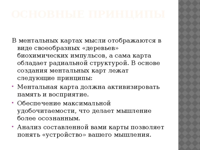 Основные принципы   В ментальных картах мысли отображаются в виде своеобразных «деревьев» биохимических импульсов, а сама карта обладает радиальной структурой. В основе создания ментальных карт лежат следующие принципы: Ментальная карта должна активизировать память и восприятие. Обеспечение максимальной удобочитаемости, что делает мышление более осознанным. Анализ составленной вами карты позволяет понять «устройство» вашего мышления. 