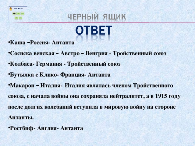 Каша – Россия- Антанта Сосиска венская – Австро – Венгрия - Тройственный союз Колбаса- Германия - Тройственный союз Бутылка с Клико- Франция- Антанта Макарон – Италия-  Италия являлась членом Тройственного союза, с начала войны она сохраняла нейтралитет, а в 1915 году после долгих колебаний вступила в мировую войну на стороне Антанты. Ростбиф- Англия- Антанта  