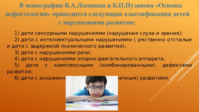 В монографии В.А.Лапшина и Б.П.Пузанова «Основы дефектологии» приводится следующая классификация детей с нарушениями развития: 1) дети сенсорными нарушениями (нарушения слуха и зрения); 2) дети с интеллектуальными нарушениями ( умственно отсталые и дети с задержкой психического развития); 3) дети с нарушениями речи; 4) дети с нарушениями опорно-двигательного аппарата; 5) дети с комплексными (комбинированными) дефектами развития; 6) дети с искаженными (или дисгармоничным) развитием. 