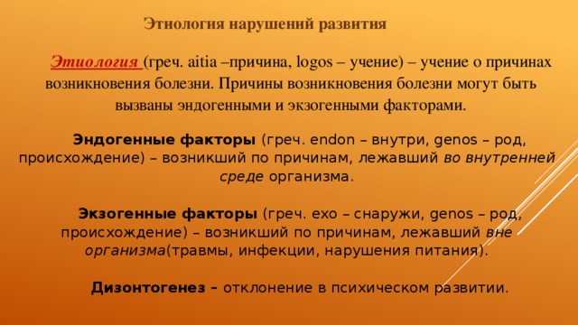 Этиология нарушений развития Этиология  (греч. aitia –причина, logos – учение) – учение о причинах возникновения болезни. Причины возникновения болезни могут быть вызваны эндогенными и экзогенными факторами.   Эндогенные факторы  (греч. endon – внутри, genos – род, происхождение) – возникший по причинам, лежавший  во внутренней среде  организма.   Экзогенные факторы  (греч. exo – снаружи, genos – род, происхождение) – возникший по причинам, лежавший  вне организма (травмы, инфекции, нарушения питания).   Дизонтогенез –  отклонение в психическом развитии. 