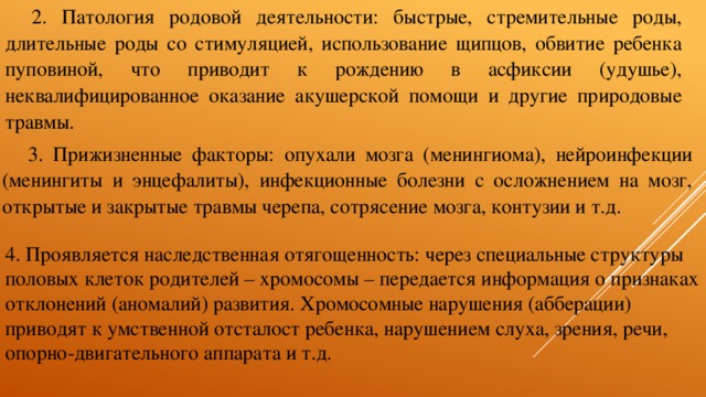 2. Патология родовой деятельности: быстрые, стремительные роды, длительные роды со стимуляцией, использование щипцов, обвитие ребенка пуповиной, что приводит к рождению в асфиксии (удушье), неквалифицированное оказание акушерской помощи и другие природовые травмы. 3. Прижизненные факторы: опухали мозга (менингиома), нейроинфекции (менингиты и энцефалиты), инфекционные болезни с осложнением на мозг, открытые и закрытые травмы черепа, сотрясение мозга, контузии и т.д. 4. Проявляется наследственная отягощенность: через специальные структуры половых клеток родителей – хромосомы – передается информация о признаках отклонений (аномалий) развития. Хромосомные нарушения (абберации) приводят к умственной отсталост ребенка, нарушением слуха, зрения, речи, опорно-двигательного аппарата и т.д. 