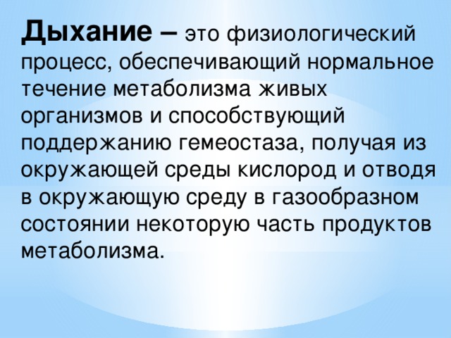 Дыхание – это физиологический процесс, обеспечивающий нормальное течение метаболизма живых организмов и способствующий поддержанию гемеостаза, получая из окружающей среды кислород и отводя в окружающую среду в газообразном состоянии некоторую часть продуктов метаболизма. 