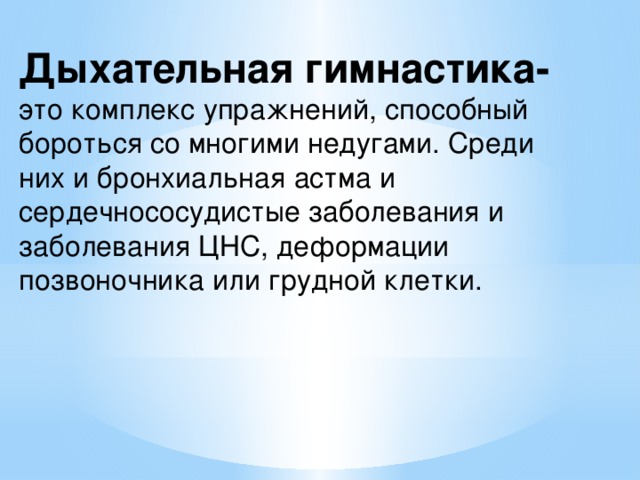 Дыхательная гимнастика-  это комплекс упражнений, способный бороться со многими недугами. Среди них и бронхиальная астма и сердечнососудистые заболевания и заболевания ЦНС, деформации позвоночника или грудной клетки. 