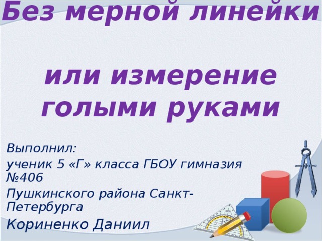 Без мерной линейки  или измерение голыми руками Выполнил: ученик 5 «Г» класса ГБОУ гимназия №406 Пушкинского района Санкт-Петербурга Кориненко Даниил 