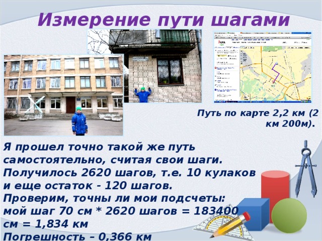 Измерение пути шагами Путь по карте 2,2 км (2 км 200м). Я прошел точно такой же путь самостоятельно, считая свои шаги. Получилось 2620 шагов, т.е. 10 кулаков и еще остаток - 120 шагов. Проверим, точны ли мои подсчеты: мой шаг 70 см * 2620 шагов = 183400 см = 1,834 км Погрешность – 0,366 км 