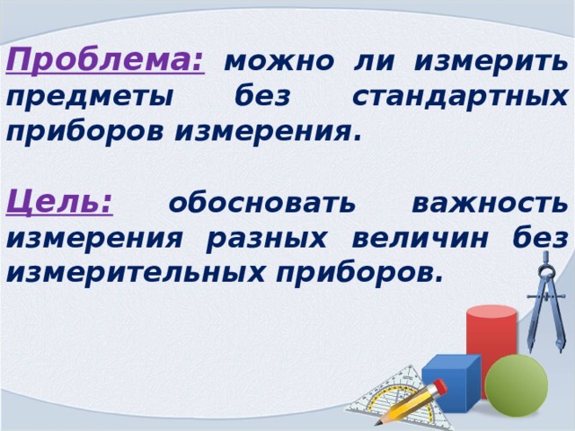 Проблема:  можно ли измерить предметы без стандартных приборов измерения.  Цель:  обосновать важность измерения разных величин без измерительных приборов. 