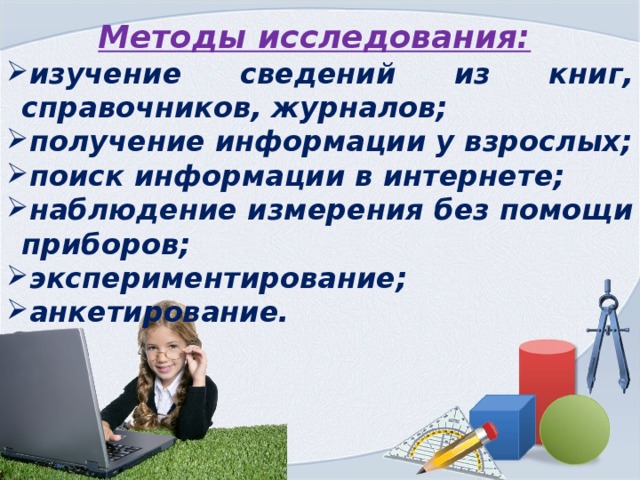 Методы исследования:  изучение сведений из книг, справочников, журналов; получение информации у взрослых; поиск информации в интернете; наблюдение измерения без помощи приборов; экспериментирование; анкетирование. 