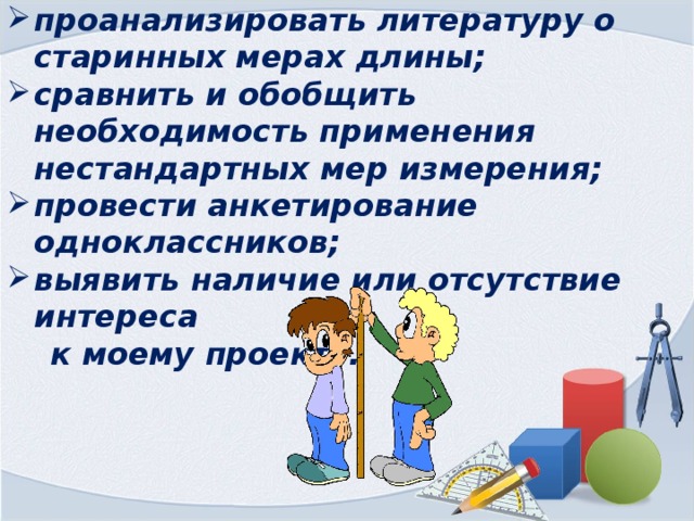 Задачи: проанализировать литературу о старинных мерах длины; сравнить и обобщить необходимость применения нестандартных мер измерения; провести анкетирование одноклассников; выявить наличие или отсутствие интереса  к моему проекту. 