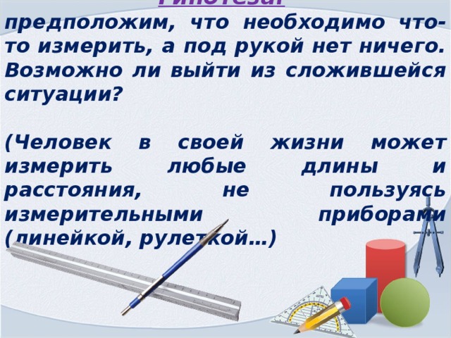 Гипотеза:  предположим, что необходимо что-то измерить, а под рукой нет ничего. Возможно ли выйти из сложившейся ситуации?  (Человек в своей жизни может измерить любые длины и расстояния, не пользуясь измерительными приборами (линейкой, рулеткой…) 