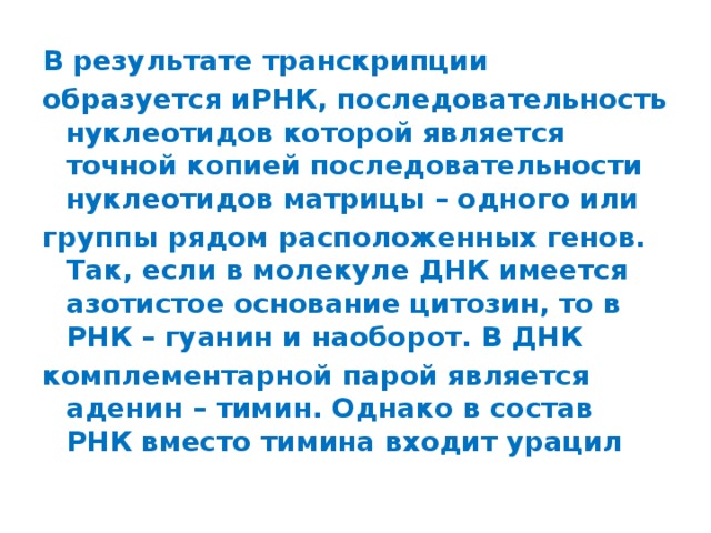 В результате транскрипции образуется иРНК, последовательность нуклеотидов которой является точной копией последовательности нуклеотидов матрицы – одного или группы рядом расположенных генов. Так, если в молекуле ДНК имеется азотистое основание цитозин, то в РНК – гуанин и наоборот. В ДНК комплементарной парой является аденин – тимин. Однако в состав РНК вместо тимина входит урацил 