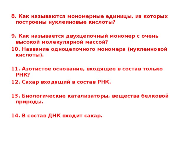 8. Как называются мономерные единицы, из которых построены нуклеиновые кислоты?  9. Как называется двухцепочный мономер с очень высокой молекулярной массой? 10. Название одноцепочного мономера (нуклеиновой кислоты).  11. Азотистое основание, входящее в состав только РНК? 12. Сахар входящий в состав РНК.  13. Биологические катализаторы, вещества белковой природы.  14. В состав ДНК входит сахар.   