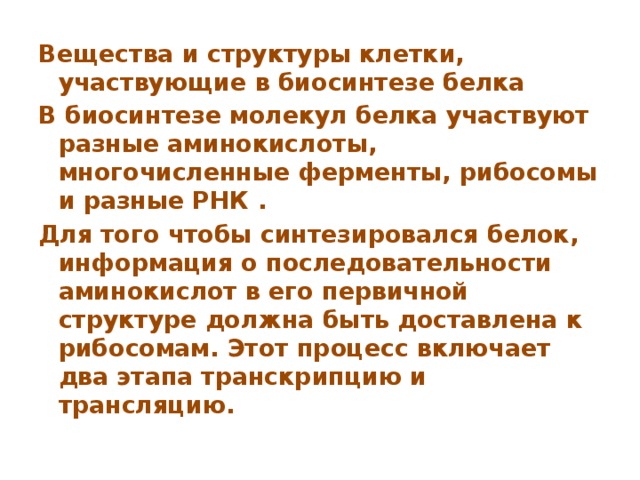 Вещества и структуры клетки, участвующие в биосинтезе белка В биосинтезе молекул белка участвуют разные аминокислоты, многочисленные ферменты, рибосомы и разные РНК . Для того чтобы синтезировался белок, информация о последовательности аминокислот в его первичной структуре должна быть доставлена к рибосомам. Этот процесс включает два этапа транскрипцию и трансляцию. 