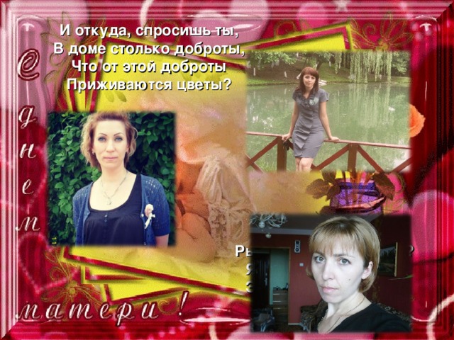 И откуда, спросишь ты, В доме столько доброты, Что от этой доброты Приживаются цветы? Рыбки, ёжики, птенцы? Я тебе отвечу прямо: Это мама, мама, мама 