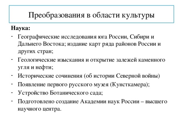 Преобразования в области культуры Наука: Географические исследования юга России, Сибири и Дальнего Востока; издание карт ряда районов России и других стран; Геологические изыскания и открытие залежей каменного угля и нефти; Исторические сочинения (об истории Северной войны) Появление первого русского музея (Кунсткамера); Устройство Ботанического сада; Подготовлено создание Академии наук России – высшего научного центра. 