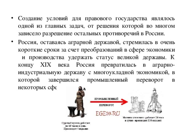 Создание условий для правового государства являлось одной из главных задач, от решения которой во многом зависело разрешение остальных противоречий в России. Россия, оставаясь аграрной державой, стремилась в очень короткие сроки за счет преобразований в сфере экономики и производства удержать статус великой державы. К концу XIX века Россия превратилась в аграрно-индустриальную державу с многоукладной экономикой, в которой завершился промышленный переворот в некоторых сферах. 