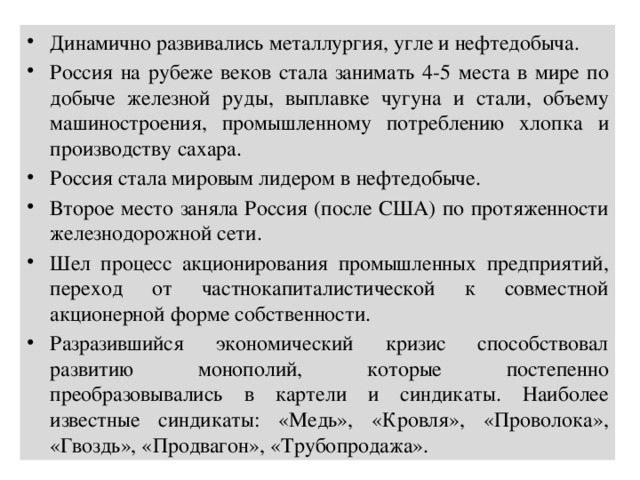 Динамично развивались металлургия, угле и нефтедобыча. Россия на рубеже веков стала занимать 4-5 места в мире по добыче железной руды, выплавке чугуна и стали, объему машиностроения, промышленному потреблению хлопка и производству сахара. Россия стала мировым лидером в нефтедобыче. Второе место заняла Россия (после США) по протяженности железнодорожной сети. Шел процесс акционирования промышленных предприятий, переход от частнокапиталистической к совместной акционерной форме собственности. Разразившийся экономический кризис способствовал развитию монополий, которые постепенно преобразовывались в картели и синдикаты. Наиболее известные синдикаты: «Медь», «Кровля», «Проволока», «Гвоздь», «Продвагон», «Трубопродажа». 