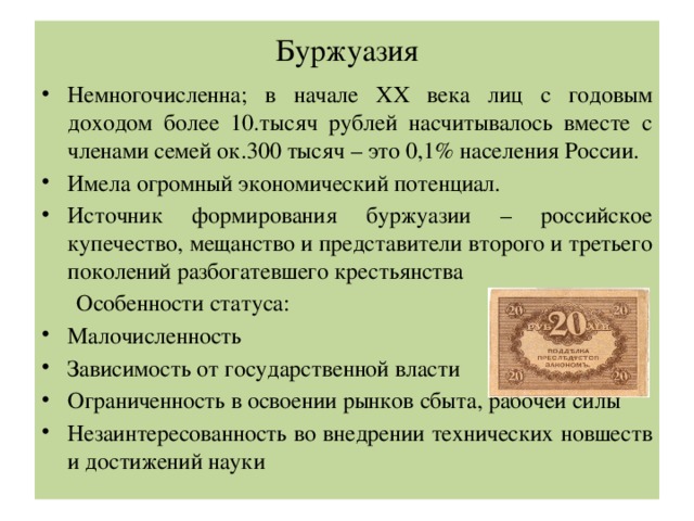 Буржуазия Немногочисленна; в начале XX века лиц с годовым доходом более 10.тысяч рублей насчитывалось вместе с членами семей ок.300 тысяч – это 0,1% населения России. Имела огромный экономический потенциал. Источник формирования буржуазии – российское купечество, мещанство и представители второго и третьего поколений разбогатевшего крестьянства  Особенности статуса: Малочисленность Зависимость от государственной власти Ограниченность в освоении рынков сбыта, рабочей силы Незаинтересованность во внедрении технических новшеств и достижений науки 