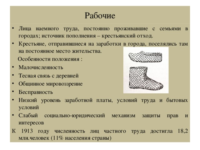 Рабочие Лица наемного труда, постоянно проживавшие с семьями в городах; источник пополнения – крестьянский отход. Крестьяне, отправившиеся на заработки в города, поселялись там на постоянное место жительства.  Особенности положения : Малочисленность Тесная связь с деревней Общинное мировоззрение Бесправность Низкий уровень заработной платы, условий труда и бытовых условий Слабый социально-юридический механизм защиты прав и интересов К 1913 году численность лиц частного труда достигла 18,2 млн.человек (11% населения страны) 