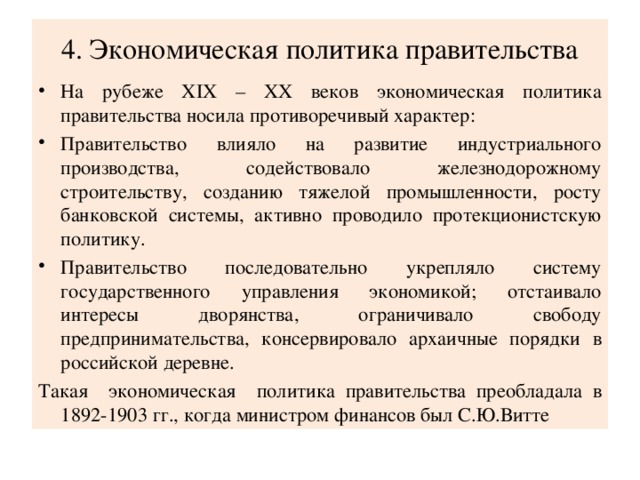 4. Экономическая политика правительства На рубеже XIX – XX веков экономическая политика правительства носила противоречивый характер: Правительство влияло на развитие индустриального производства, содействовало железнодорожному строительству, созданию тяжелой промышленности, росту банковской системы, активно проводило протекционистскую политику. Правительство последовательно укрепляло систему государственного управления экономикой; отстаивало интересы дворянства, ограничивало свободу предпринимательства, консервировало архаичные порядки в российской деревне. Такая экономическая политика правительства преобладала в 1892-1903 гг., когда министром финансов был С.Ю.Витте 