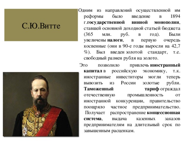 Одним из направлений осуществленной им реформы было введение в 1894 г. государственной винной монополии , ставшей основной доходной статьей бюджета (365 млн. руб. в год). Были увеличены  налоги , в первую очередь косвенные (они в 90-е годы выросли на 42,7 %). Был введен золотой стандарт, т.е. свободный размен рубля на золото.   Это позволило привлечь  иностранный капитал  в российскую экономику, т.к. иностранные инвеститоры могли теперь вывозить из России золотые рубли. Таможенный тариф  ограждал отечественную промышленность от иностранной конкуренции, правительство поощряло частное предпринимательство.  Получает распространение  концессионная система , выдача казенных заказов предпринимателям на длительный срок по завышенным расценкам. С.Ю.Витте 