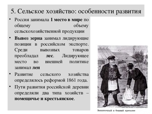 5. Сельское хозяйство: особенности развития Россия занимала 1 место в мире по общему объему сельскохозяйственной продукции Вывоз зерна занимал лидирующие позиции в российском экспорте. Среди вывозных товаров преобладал лес . Лидирующее место во внешней политике занимал лен Развитие сельского хозяйства определялось реформой 1861 года. Пути развития российской деревни определяли два типа хозяйств – помещичье и крестьянское . 