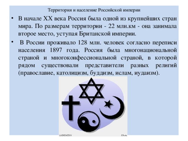Территория и население Российской империи   В начале XX века Россия была одной из крупнейших стран мира. По размерам территории - 22 млн.км - она занимала второе место, уступая Британской империи.   В России проживало 128 млн. человек согласно переписи населения 1897 года. Россия была многонациональной страной и многоконфессиональной страной, в которой рядом существовали представители разных религий (православие, католицизм, буддизм, ислам, иудаизм). 