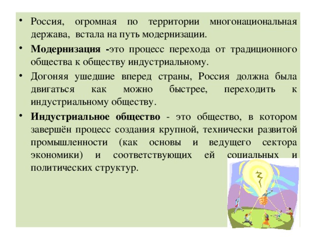 Россия, огромная по территории многонациональная держава, встала на путь модернизации.  Модернизация - это процесс перехода от традиционного общества к обществу индустриальному. Догоняя ушедшие вперед страны, Россия должна была двигаться как можно быстрее, переходить к индустриальному обществу. Индустриальное общество - это общество, в котором завершён процесс создания крупной, технически развитой промышленности (как основы и ведущего сектора экономики) и соответствующих ей социальных и политических структур. 
