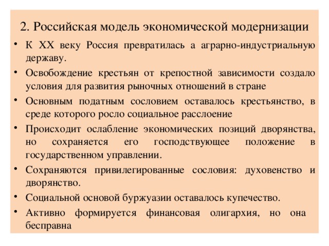 2. Российская модель экономической модернизации К XX веку Россия превратилась а аграрно-индустриальную державу. Освобождение крестьян от крепостной зависимости создало условия для развития рыночных отношений в стране Основным податным сословием оставалось крестьянство, в среде которого росло социальное расслоение Происходит ослабление экономических позиций дворянства, но сохраняется его господствующее положение в государственном управлении. Сохраняются привилегированные сословия: духовенство и дворянство. Социальной основой буржуазии оставалось купечество. Активно формируется финансовая олигархия, но она бесправна 
