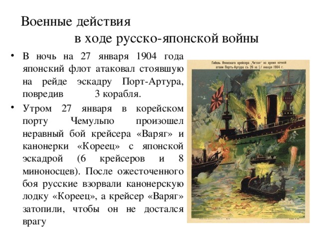 Военные действия в ходе русско-японской войны В ночь на 27 января 1904 года японский флот атаковал стоявшую на рейде эскадру Порт-Артура, повредив 3 корабля. Утром 27 января в корейском порту Чемульпо произошел неравный бой крейсера «Варяг» и канонерки «Кореец» с японской эскадрой (6 крейсеров и 8 миноносцев). После ожесточенного боя русские взорвали канонерскую лодку «Кореец», а крейсер «Варяг» затопили, чтобы он не достался врагу 