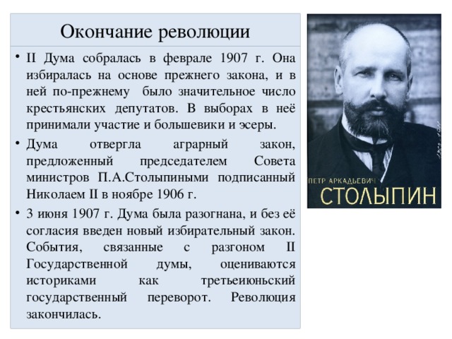 Окончание революции II Дума собралась в феврале 1907 г. Она избиралась на основе прежнего закона, и в ней по-прежнему было значительное число крестьянских депутатов. В выборах в неё принимали участие и большевики и эсеры. Дума отвергла аграрный закон, предложенный председателем Совета министров П.А.Столыпиными подписанный Николаем II в ноябре 1906 г. 3 июня 1907 г. Дума была разогнана, и без её согласия введен новый избирательный закон. События, связанные с разгоном II Государственной думы, оцениваются историками как третьеиюньский государственный переворот. Революция закончилась. 