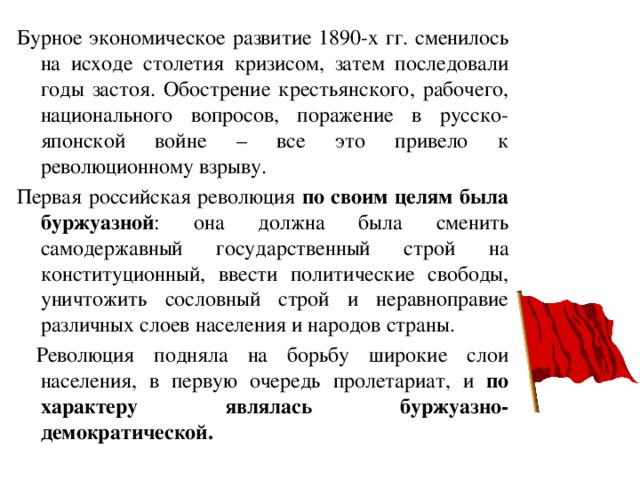 Бурное экономическое развитие 1890-х гг. сменилось на исходе столетия кризисом, затем последовали годы застоя. Обострение крестьянского, рабочего, национального вопросов, поражение в русско-японской войне – все это привело к революционному взрыву. Первая российская революция по своим целям была буржуазной : она должна была сменить самодержавный государственный строй на конституционный, ввести политические свободы, уничтожить сословный строй и неравноправие различных слоев населения и народов страны.  Революция подняла на борьбу широкие слои населения, в первую очередь пролетариат, и по характеру являлась буржуазно-демократической. 