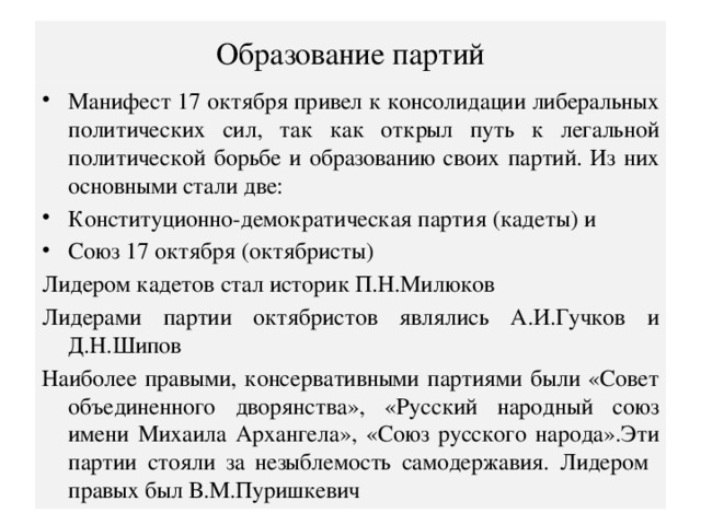 Образование партий Манифест 17 октября привел к консолидации либеральных политических сил, так как открыл путь к легальной политической борьбе и образованию своих партий. Из них основными стали две: Конституционно-демократическая партия (кадеты) и Союз 17 октября (октябристы) Лидером кадетов стал историк П.Н.Милюков Лидерами партии октябристов являлись А.И.Гучков и Д.Н.Шипов Наиболее правыми, консервативными партиями были «Совет объединенного дворянства», «Русский народный союз имени Михаила Архангела», «Союз русского народа».Эти партии стояли за незыблемость самодержавия. Лидером правых был В.М.Пуришкевич 
