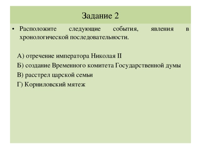 Задание 2 Расположите следующие события, явления в хронологической последовательности.  А) отречение императора Николая II  Б) создание Временного комитета Государственной думы  В) расстрел царской семьи  Г) Корниловский мятеж 