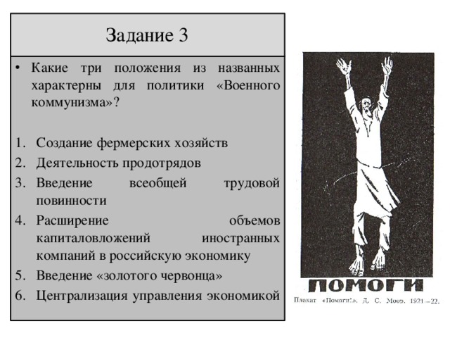 Задание 3 Какие три положения из названных характерны для политики «Военного коммунизма»? Создание фермерских хозяйств Деятельность продотрядов Введение всеобщей трудовой повинности Расширение объемов капиталовложений иностранных компаний в российскую экономику Введение «золотого червонца» Централизация управления экономикой 