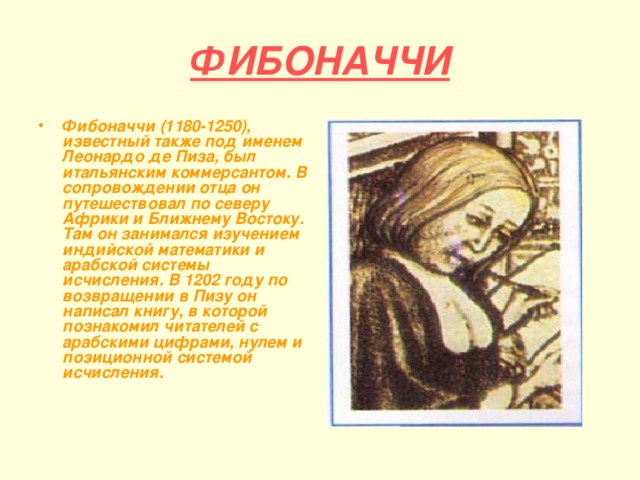 ФИБОНАЧЧИ Фибоначчи (1180-1250), известный также под именем Леонардо де Пиза, был итальянским коммерсантом. В сопровождении отца он путешествовал по северу Африки и Ближнему Востоку. Там он занимался изучением индийской математики и арабской системы исчисления. В 1202 году по возвращении в Пизу он написал книгу, в которой познакомил читателей с арабскими цифрами, нулем и позиционной системой исчисления. 