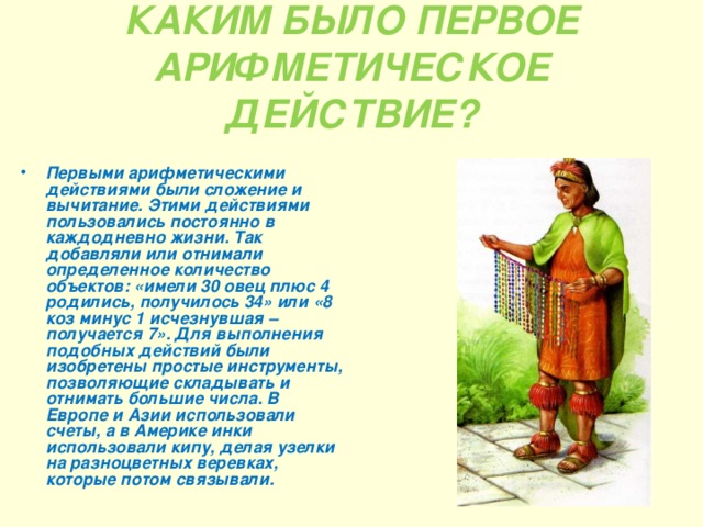 КАКИМ БЫЛО ПЕРВОЕ АРИФМЕТИЧЕСКОЕ ДЕЙСТВИЕ? Первыми арифметическими действиями были сложение и вычитание. Этими действиями пользовались постоянно в каждодневно жизни. Так добавляли или отнимали определенное количество объектов: «имели 30 овец плюс 4 родились, получилось 34» или «8 коз минус 1 исчезнувшая – получается 7». Для выполнения подобных действий были изобретены простые инструменты, позволяющие складывать и отнимать большие числа. В Европе и Азии использовали счеты, а в Америке инки использовали кипу, делая узелки на разноцветных веревках, которые потом связывали. 