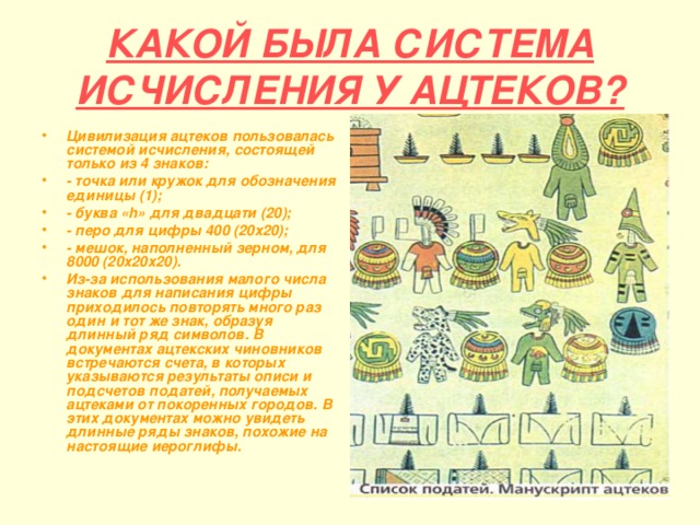 КАКОЙ БЫЛА СИСТЕМА ИСЧИСЛЕНИЯ У АЦТЕКОВ? Цивилизация ацтеков пользовалась системой исчисления, состоящей только из 4 знаков: - точка или кружок для обозначения единицы (1); - буква « h » для двадцати (20); - перо для цифры 400 (20х20); - мешок, наполненный зерном, для 8000 (20х20х20). Из-за использования малого числа знаков для написания цифры приходилось повторять много раз один и тот же знак, образуя длинный ряд символов. В документах ацтекских чиновников встречаются счета, в которых указываются результаты описи и подсчетов податей, получаемых ацтеками от покоренных городов. В этих документах можно увидеть длинные ряды знаков, похожие на настоящие иероглифы. 