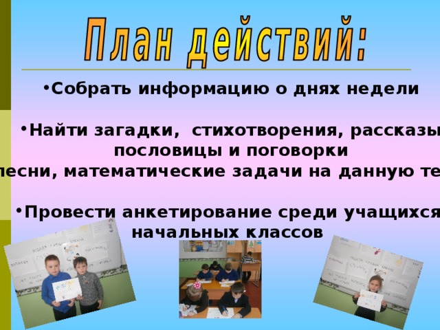 Собрать информацию о днях недели  Найти загадки, стихотворения, рассказы  пословицы и поговорки  песни, математические задачи на данную тему  Провести анкетирование среди учащихся начальных классов 