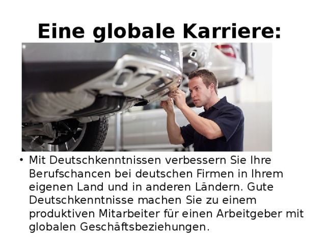 Eine globale Karriere:  Mit Deutschkenntnissen verbessern Sie Ihre Berufschancen bei deutschen Firmen in Ihrem eigenen Land und in anderen Ländern. Gute Deutschkenntnisse machen Sie zu einem produktiven Mitarbeiter für einen Arbeitgeber mit globalen Geschäftsbeziehungen. 