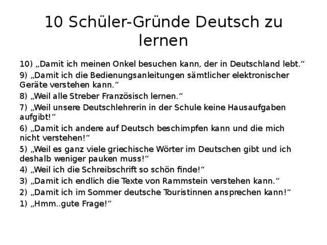 10 Schüler-Gründe Deutsch zu lernen 10) „Damit ich meinen Onkel besuchen kann, der in Deutschland lebt.“ 9) „Damit ich die Bedienungsanleitungen sämtlicher elektronischer Geräte verstehen kann.“ 8) „Weil alle Streber Französisch lernen.“ 7) „Weil unsere Deutschlehrerin in der Schule keine Hausaufgaben aufgibt!“ 6) „Damit ich andere auf Deutsch beschimpfen kann und die mich nicht verstehen!“ 5) „Weil es ganz viele griechische Wörter im Deutschen gibt und ich deshalb weniger pauken muss!“ 4) „Weil ich die Schreibschrift so schön finde!“ 3) „Damit ich endlich die Texte von Rammstein verstehen kann.“ 2) „Damit ich im Sommer deutsche Touristinnen ansprechen kann!“ 1) „Hmm..gute Frage!“ 