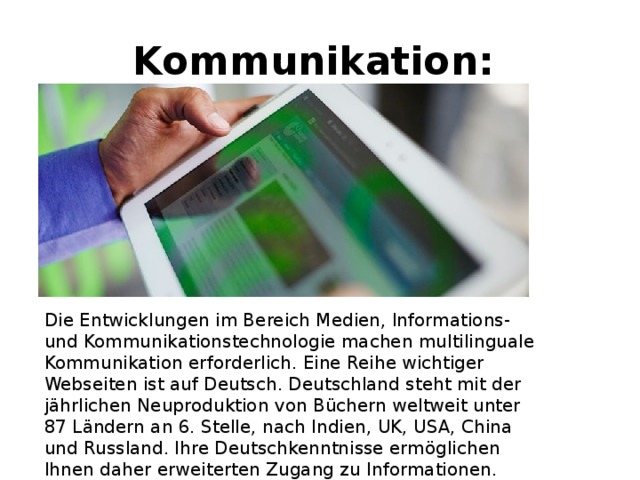 Kommunikation: Die Entwicklungen im Bereich Medien, lnformations- und Kommunikationstechnologie machen multilinguale Kommunikation erforderlich. Eine Reihe wichtiger Webseiten ist auf Deutsch. Deutschland steht mit der jährlichen Neuproduktion von Büchern weltweit unter 87 Ländern an 6. Stelle, nach Indien, UK, USA, China und Russland. Ihre Deutschkenntnisse ermöglichen Ihnen daher erweiterten Zugang zu Informationen. 