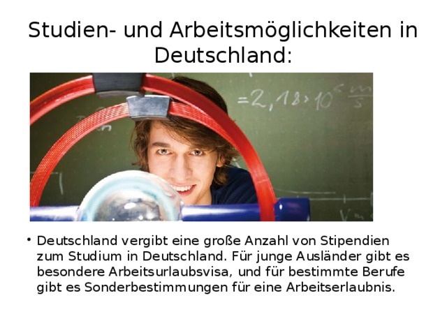 Studien- und Arbeitsmöglichkeiten in Deutschland: Deutschland vergibt eine große Anzahl von Stipendien zum Studium in Deutschland. Für junge Ausländer gibt es besondere Arbeitsurlaubsvisa, und für bestimmte Berufe gibt es Sonderbestimmungen für eine Arbeitserlaubnis. 