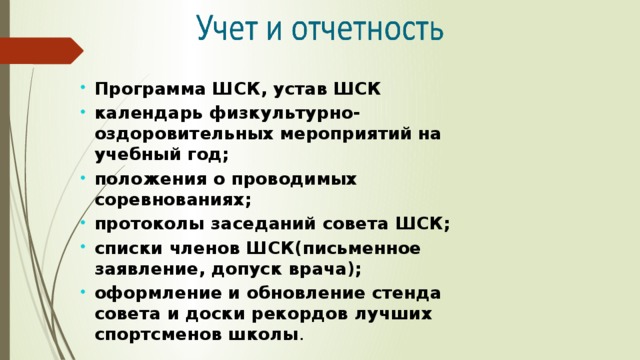 Программа ШСК, устав ШСК календарь физкультурно-оздоровительных мероприятий на учебный год; положения о проводимых соревнованиях; протоколы заседаний совета ШСК; списки членов ШСК(письменное заявление, допуск врача); оформление и обновление стенда совета и доски рекордов лучших спортсменов школы . 