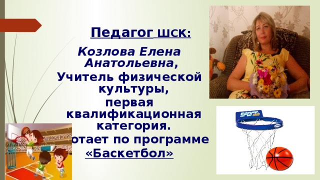 Педагог ШСК: Козлова Елена Анатольевна , Учитель физической культуры, первая квалификационная категория. Работает по программе «Баскетбол» 