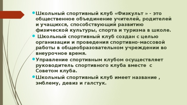 Школьный спортивный клуб «Физкульт » - это общественное объединение учителей, родителей и учащихся, способствующий развитию физической культуры, спорта и туризма в школе.  Школьный спортивный клуб создан с целью организации и проведения спортивно-массовой работы в общеобразовательном учреждении во внеурочное время. Управление спортивным клубом осуществляет руководитель спортивного клуба вместе с Советом клуба. Школьный спортивный клуб имеет название , эмблему, девиз и галстук. 