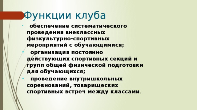  Функции клуба   обеспечение систематического проведения внеклассных физкультурно-спортивных мероприятий с обучающимися;  организация постоянно действующих спортивных секций и групп общей физической подготовки для обучающихся;  проведение внутришкольных соревнований, товарищеских спортивных встреч между классами . 