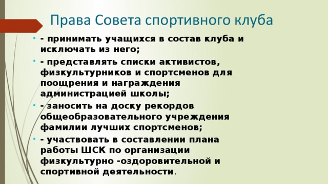 - принимать учащихся в состав клуба и исключать из него; - представлять списки активистов, физкультурников и спортсменов для поощрения и награждения администрацией школы; - заносить на доску рекордов общеобразовательного учреждения фамилии лучших спортсменов; - участвовать в составлении плана работы ШСК по организации физкультурно -оздоровительной и спортивной деятельности . 